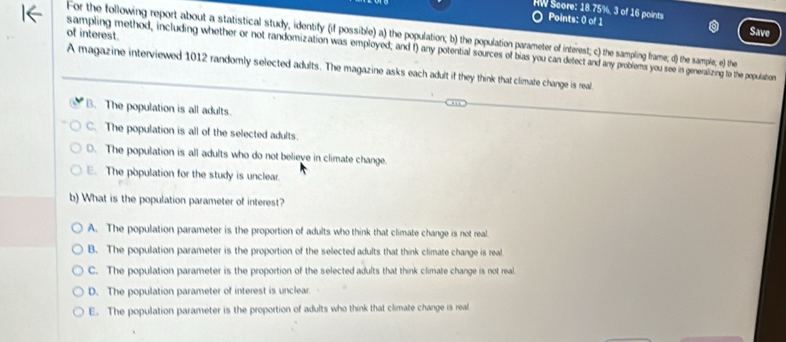 HW Score: 18.75%, 3 of 16 points
Points: 0 of 1 Save
of interest.
For the following report about a statistical study, identify (if possible) a) the population; b) the population parameter of interest; c) the sampling frame; d) the sample; e) the
sampling method, including whether or not randomization was employed; and f) any potential sources of bias you can detect and any problems you see in generalizing to the population
A magazine interviewed 1012 randomly selected adults. The magazine asks each adult if they think that climate change is real.
B. The population is all adults.
C. The population is all of the selected adults.
D. The population is all adults who do not believe in climate change.. The population for the study is unclear.
b) What is the population parameter of interest?
A. The population parameter is the proportion of adults who think that climate change is not real.
B. The population parameter is the proportion of the selected adults that think climate change is real.
C. The population parameter is the proportion of the selected adults that think climate change is not real.
D. The population parameter of interest is unclear.
E. The population parameter is the proportion of adults who think that climate change is real