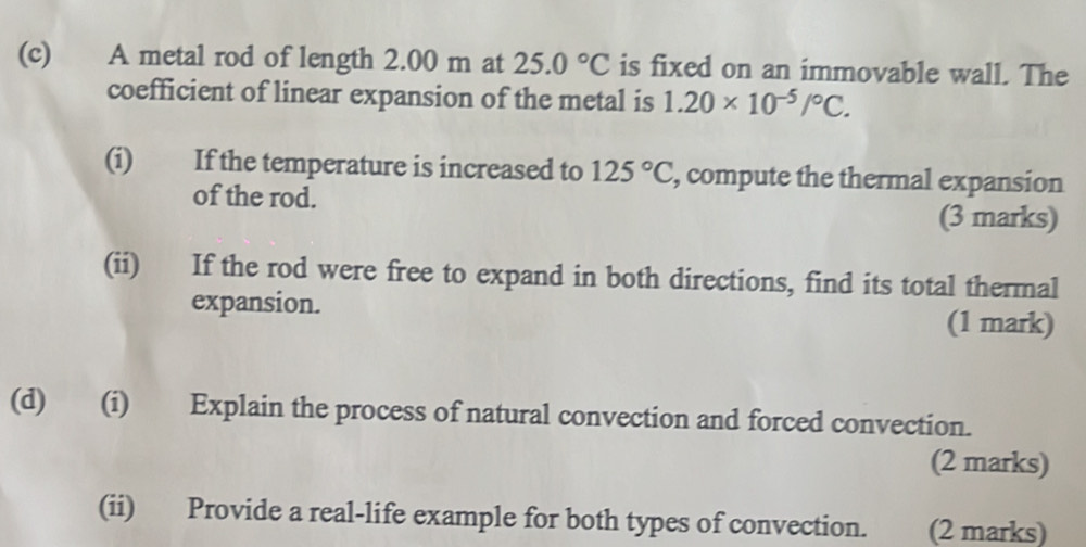 A metal rod of length 2.00 m at 25.0°C is fixed on an immovable wall. The 
coefficient of linear expansion of the metal is 1.20* 10^(-5)/^circ C. 
(i) If the temperature is increased to 125°C , compute the thermal expansion 
of the rod. (3 marks) 
(ii) If the rod were free to expand in both directions, find its total thermal 
expansion. (1 mark) 
(d) (i) Explain the process of natural convection and forced convection. 
(2 marks) 
(ii) Provide a real-life example for both types of convection. (2 marks)