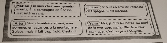 Marion ) Je suis chez mes grands- 
parents, à la campagne en Écosse. Lucas Je suís en colo de vacance 
C'est intéressant. en Espagne. C'est marrant. 
Aléa ) Mon demi-frère et moi, nous Yann ) Moi, je suis au Maroc, au bord 
sommes en vacances à la montagne en de la mer avec ma famille. Je n'aime 
Suisse, mais il fait trop froid. C'est nul. pas nager, c'est un peu ennuyeux.