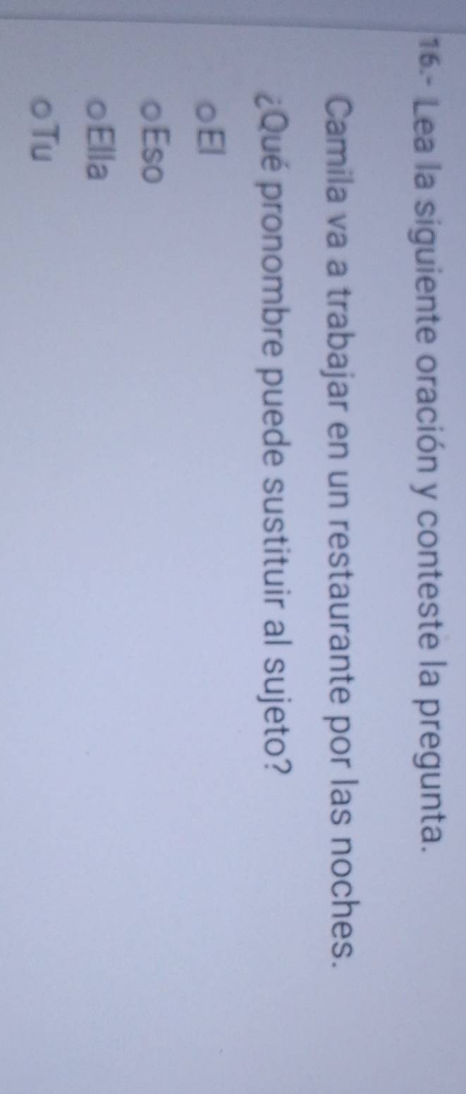 16.- Lea la siguiente oración y conteste la pregunta.
Camila va a trabajar en un restaurante por las noches.
¿Qué pronombre puede sustituir al sujeto?
El
Eso
○Ella
○Tu