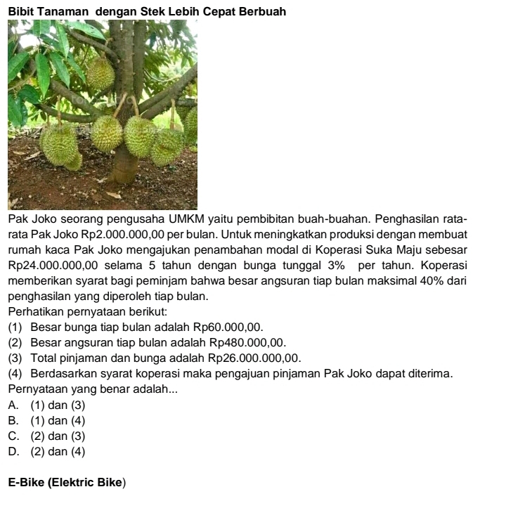 Bibit Tanaman dengan Stek Lebih Cepat Berbuah
Pak Joko seorang pengusaha UMKM yaitu pembibitan buah-buahan. Penghasilan rata-
rata Pak Joko Rp2.000.000,00 per bulan. Untuk meningkatkan produksi dengan membuat
rumah kaca Pak Joko mengajukan penambahan modal di Koperasi Suka Maju sebesar
Rp24.000.000,00 selama 5 tahun dengan bunga tunggal 3% per tahun. Koperasi
memberikan syarat bagi peminjam bahwa besar angsuran tiap bulan maksimal 40% dari
penghasilan yang diperoleh tiap bulan.
Perhatikan pernyataan berikut:
(1) Besar bunga tiap bulan adalah Rp60.000,00.
(2) Besar angsuran tiap bulan adalah Rp480.000,00.
(3) Total pinjaman dan bunga adalah Rp26.000.000,00.
(4) Berdasarkan syarat koperasi maka pengajuan pinjaman Pak Joko dapat diterima.
Pernyataan yang benar adalah...
A. (1) dan (3)
B. (1) dan (4)
C. (2) dan (3)
D. (2) dan (4)
E-Bike (Elektric Bike)