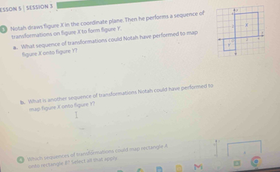 ESSON 5 | SESSION 3 
Notah draws figure X in the coordinate plane. Then he performs a sequence of 
transformations on figure X to form figure Y. 
a. What sequence of transformations could Notah have performed to map 
figure X onto figure Y? 
b. What is another sequence of transformations Notah could have performed to 
map figure X onto figure Y? 
9 Which sequences of transformations could map rectangle A
onto rectangle B? Select all that apply.