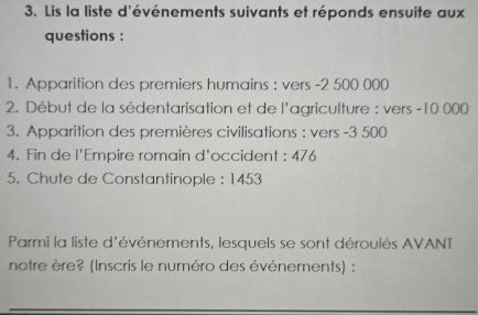 Lis la liste d'événements suivants et réponds ensuite aux 
questions : 
1. Apparition des premiers humains : vers -2 500 000
2. Début de la sédentarisation et de l'agriculture : vers - 10 000
3. Apparition des premières civilisations : vers -3 500
4. Fin de l'Empire romain d'occident : 476
5. Chute de Constantinople : 1453
Parmi la liste d'événements, lesquels se sont déroulés AVANT 
notre ère? (Inscris le numéro des événements) :