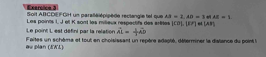 Soit ABCDEFGH un parallélépipède rectangle tel que AB=2, AD=3 et AE=1. 
Les points I, J et K sont les milieux respectifs des arêtes [ CD ], [ EF ] et (AB ] 
Le point L est défini par la relation vector AL= 1/3 vector AD
Faites un schéma et tout en choisissant un repère adapté, déterminer la distance du point le 
au plan (EKL)