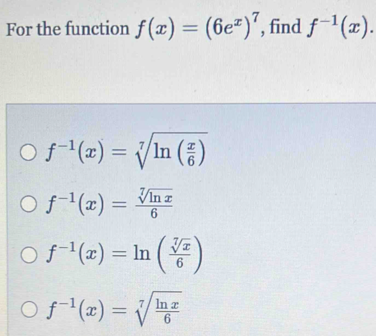 For the function f(x)=(6e^x)^7 , find f^(-1)(x).
f^(-1)(x)=sqrt[7](ln (frac x)6)
f^(-1)(x)= sqrt[7](ln x)/6 
f^(-1)(x)=ln ( sqrt[7](x)/6 )
f^(-1)(x)=sqrt[7](frac ln x)6