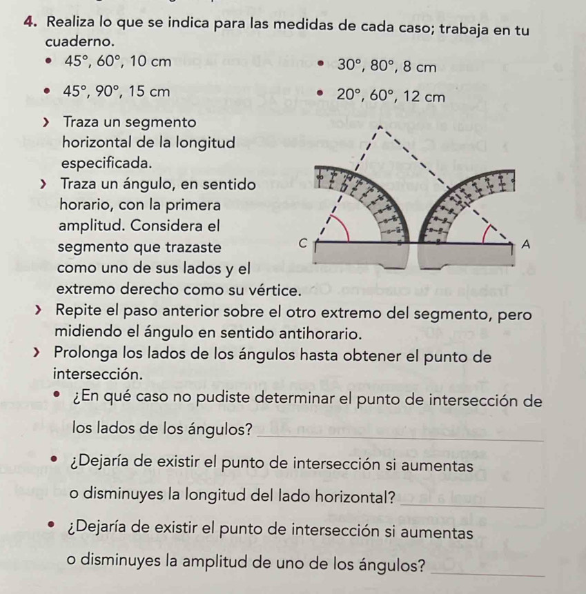 Realiza lo que se indica para las medidas de cada caso; trabaja en tu 
cuaderno.
45°, 60°, ,10cm
30°, 80°, 8cm
45°, 90°, 15cm
20°, 60°, 12cm
Traza un segmento 
horizontal de la longitud 
especificada. 
> Traza un ángulo, en sentido 
horario, con la primera 
amplitud. Considera el 
segmento que trazaste 
C 
A 
como uno de sus lados y el 
extremo derecho como su vértice. 
Repite el paso anterior sobre el otro extremo del segmento, pero 
midiendo el ángulo en sentido antihorario. 
Prolonga los lados de los ángulos hasta obtener el punto de 
intersección. 
¿En qué caso no pudiste determinar el punto de intersección de 
los lados de los ángulos?_ 
¿Dejaría de existir el punto de intersección si aumentas 
_ 
o disminuyes la longitud del lado horizontal? 
¿Dejaría de existir el punto de intersección si aumentas 
o disminuyes la amplitud de uno de los ángulos?_