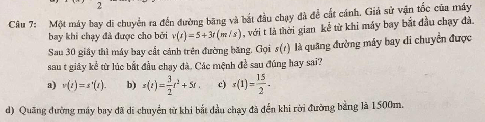 Một máy bay di chuyền ra đến đường băng và bắt đầu chạy đà đề cất cánh. Giả sử vận tốc của máy
bay khi chạy đà được cho bởi v(t)=5+3t(m/s) , với t là thời gian kể từ khi máy bay bắt đầu chạy đà.
Sau 30 giây thì máy bay cất cánh trên đường băng. Gọi s(t) là quãng đường máy bay di chuyển được
sau t giây kể từ lúc bắt đầu chạy đà. Các mệnh đề sau đúng hay sai?
a) v(t)=s'(t). b) s(t)= 3/2 t^2+5t. c) s(1)= 15/2 .
d) Quãng đường máy bay đã di chuyển từ khi bắt đầu chạy đà đến khi rời đường bằng là 1500m.