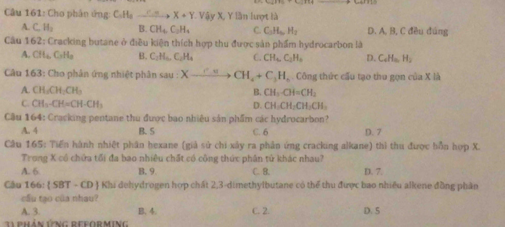 Cho phân ứng: C_5H_9to X+Y * Vậy X, Y lần lượt là
A. C_oH_2 B. CH_4,C_3H_4 C. C_3H_6,H_2 D. A, B, C đều đúng
Câu 1 52 : Cracking butane ở điều kiện thích hợp thu được sản phẩm hydrocarbon là
A. CH_6C_3H_8 B. C_2H_6,C_2H_4 C. CH_4,C_2H_6 D. C_4H_8,H_2
Câu 163: Cho phân ứng nhiệt phân sau : Xxrightarrow r_4CH_4+C_3H_6. Công thức cấu tạo tho gọn của X là
A. CH_3CH_2CH_3 B. CH_3· CH=CH_2
C. CH_3-CH=CH-CH_3 D. CH_3CH_2CH_3CH_3
Câu 164: Cracking pentane thu được bao nhiêu sản phẩm các hydrocarbon?
A. 4 B. 5 C. 6 D. 7
Câu 165: Tiến hành nhiệt phân hexane (giả sử chi xảy ra phản ứng cracking alkane) thì thu được hồn hợp X.
Trong X cổ chứa tối đa bao nhiêu chất có cộng thức phân tử khác nhau?
A. 6 B. 9 C. B. D. 7.
Câu 166:  SBT-CD  Khi dehydrogen hợp chất 2,3-dimethylbutane có thể thu được bao nhiều alkene đồng phân
cầu tạo của nhau?
A. 3. B. 4. C. 2. D. 5