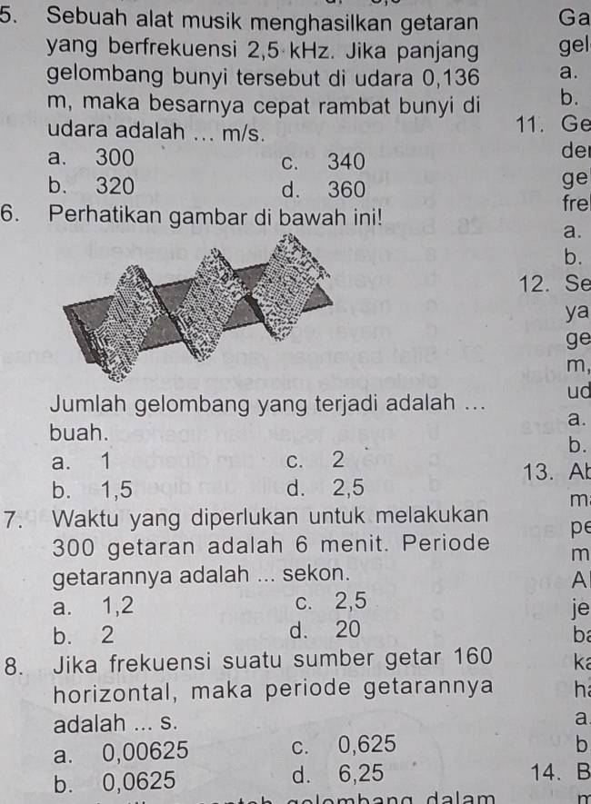 Sebuah alat musik menghasilkan getaran Ga
yang berfrekuensi 2,5 kHz. Jika panjang gel
gelombang bunyi tersebut di udara 0,136 a.
m, maka besarnya cepat rambat bunyi di b.
udara adalah ... m/s. 11. Ge
a. 300 c. 340
de
b. 320 d. 360
ge
6. Perhatikan gambar di bawah ini! fre
a.
b.
12. Se
ya
ge
m,
Jumlah gelombang yang terjadi adalah ... ud
a.
buah.
b.
a. 1 c. 2
13. A
b. 1,5 d. 2,5
m
7. Waktu yang diperlukan untuk melakukan
300 getaran adalah 6 menit. Periode pe
m
getarannya adalah ... sekon.
A
a. 1,2 c. 2,5
je
b. 2 d. 20
b
8. Jika frekuensi suatu sumber getar 160 ka
horizontal, maka periode getarannya h
adalah ... s.
a.
a. 0,00625 c. 0,625
b
b. 0,0625 d. 6,25 14. B
n