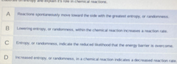 un entropy and explain it's role in chemicall reactions .
A Reactions spontaneously move toward the side with the greatest entropy, or randomness.
B Lowering entropy, or randomness, within the chemicall reaction increases a reaction rate.
C Entropy, or randomness, indicate the reduced likellhood that the energy barrier is overcome.
D Increased entropy, or randomness, in a chemical reaction indicates a decreased reaction rate.