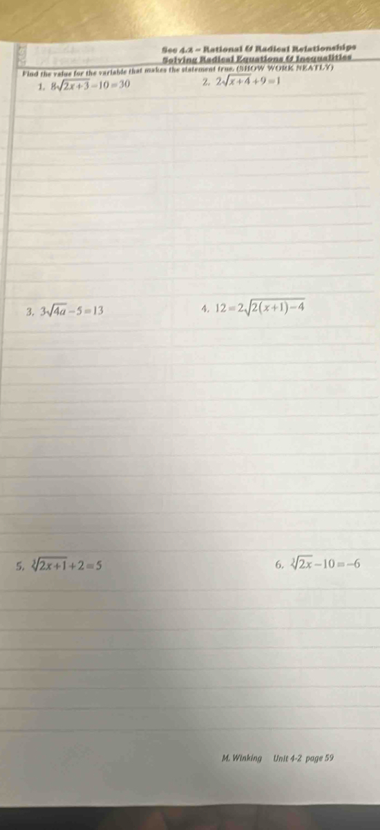 See 4.3 ~ Rational & Radical Relationships 
Solving Radical Equations & Insqualities 
kind the value for the variable that makes the statement true. (SHOW WORK NEAFLY) 
1. 8sqrt(2x+3)-10=30 2. 2sqrt(x+4)+9=1
3. 3sqrt(4a)-5=13 4. 12=2sqrt(2(x+1)-4)
5. sqrt[3](2x+1)+2=5 6. sqrt[3](2x)-10=-6
M. Winking Unit 4-2 page 59