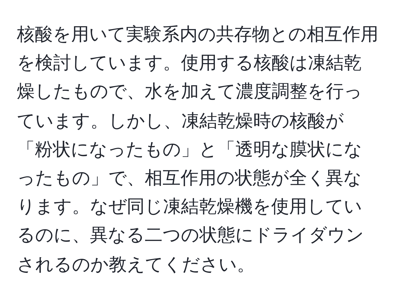 核酸を用いて実験系内の共存物との相互作用を検討しています。使用する核酸は凍結乾燥したもので、水を加えて濃度調整を行っています。しかし、凍結乾燥時の核酸が「粉状になったもの」と「透明な膜状になったもの」で、相互作用の状態が全く異なります。なぜ同じ凍結乾燥機を使用しているのに、異なる二つの状態にドライダウンされるのか教えてください。