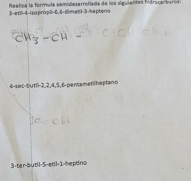 Realiza la formula semidesarrollada de los siguientes hidrocarburos: 
3-etil -4 -isopropil -6, 6 -dimetil -3 -hepteno 
_
4 -sec-butil -2, 2, 4, 5, 6 -pentametilheptano
3 -ter-butil -5 -etil -1 -heptino