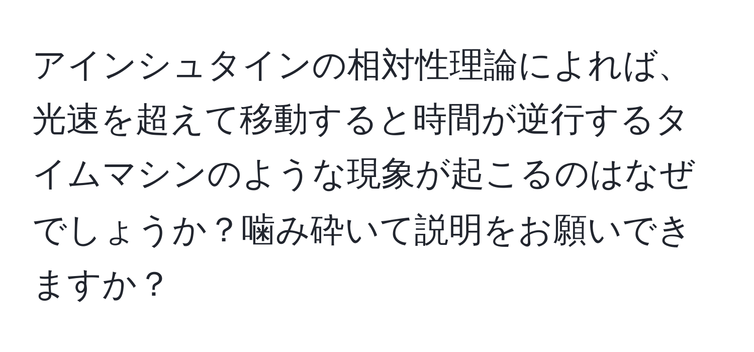 アインシュタインの相対性理論によれば、光速を超えて移動すると時間が逆行するタイムマシンのような現象が起こるのはなぜでしょうか？噛み砕いて説明をお願いできますか？