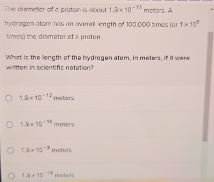 The diameter of a proton is about 1.9* 10^(-15) meters. A
hydrogen atom has an overall length of 100,000 times (or 1* 10^5
times) the diameter of a proton.
What is the length of the hydrogen atom, in meters, if it were
written in scientific notation?
1.9* 10^(-12) meters
1.9* 10^(-15) meters
1.9* 10^(-8) meters
1.9* 10^(-10) meters