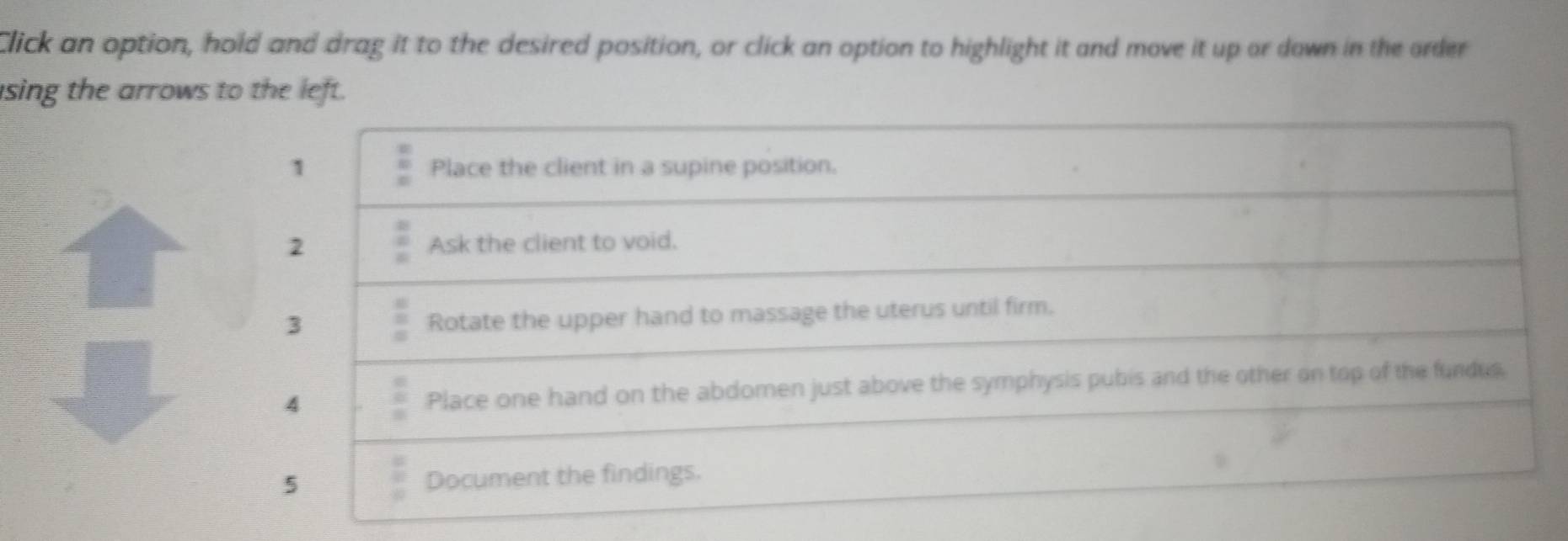 Click an option, hold and drag it to the desired position, or click an option to highlight it and move it up or down in the order 
sing the arrows to the left. 
1 Place the client in a supine position. 
2 Ask the client to void. 
3 
Rotate the upper hand to massage the uterus until firm. 
4 Place one hand on the abdomen just above the symphysis pubis and the other on top of the fundus. 
5 Document the findings.