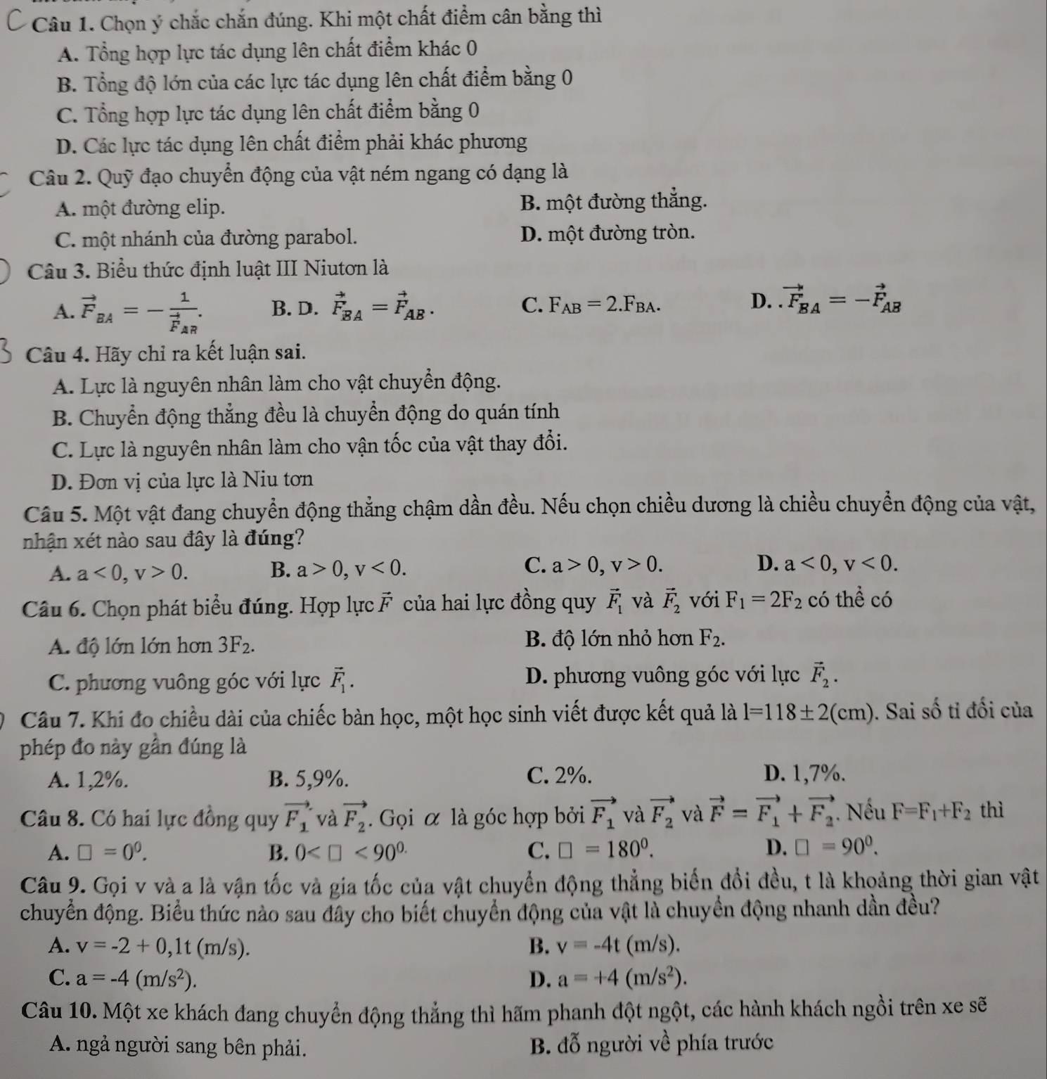 Chọn ý chắc chắn đúng. Khi một chất điểm cân bằng thì
A. Tổng hợp lực tác dụng lên chất điểm khác 0
B. Tổng độ lớn của các lực tác dụng lên chất điểm bằng 0
C. Tổng hợp lực tác dụng lên chất điểm bằng 0
D. Các lực tác dụng lên chất điểm phải khác phương
Câu 2. Quỹ đạo chuyển động của vật ném ngang có dạng là
A. một đường elip. B. một đường thắng.
C. một nhánh của đường parabol. D. một đường tròn.
Câu 3. Biểu thức định luật III Niutơn là
A. vector F_BA=-frac 1vector F_AR. B. D. vector F_BA=vector F_AB. C. F_AB=2.F_BA. D. vector F_BA=-vector F_AB
Câu 4. Hãy chỉ ra kết luận sai.
A. Lực là nguyên nhân làm cho vật chuyển động.
B. Chuyển động thẳng đều là chuyển động do quán tính
C. Lực là nguyên nhân làm cho vận tốc của vật thay đổi.
D. Đơn vị của lực là Niu tơn
Câu 5. Một vật đang chuyển động thẳng chậm dần đều. Nếu chọn chiều dương là chiều chuyển động của vật,
nhận xét nào sau đây là đúng?
C.
A. a<0,v>0. B. a>0,v<0. a>0,v>0. D. a<0,v<0.
Câu 6. Chọn phát biểu đúng. Hợp lực vector F của hai lực đồng quy vector F_1 và vector F_2 với F_1=2F_2 có thể có
A. độ lớn lớn hơn 3F_2.
B. độ lớn nhỏ hơn F_2.
C. phương vuông góc với lực vector F_1. D. phương vuông góc với lực vector F_2.
Câu 7. Khi đo chiều dài của chiếc bàn học, một học sinh viết được kết quả là l=118± 2(cm). Sai số tỉ đối của
phép đo này gần đúng là
A. 1,2%. B. 5,9%. C. 2%. D. 1,7%.
Câu 8. Có hai lực đồng quy vector F_1 và vector F_2.  Gọi α là góc hợp bởi vector F_1 và vector F_2 và vector F=vector F_1+vector F_2 ' Nếu F=F_1+F_2 thì
A. □ =0^0. B. 0 <90^(0.) C. □ =180°. D. □ =90^0.
Câu 9. Gọi v và a là vận tốc và gia tốc của vật chuyển động thẳng biến đổi đều, t là khoảng thời gian vật
chuyển động. Biểu thức nào sau đây cho biết chuyển động của vật là chuyển động nhanh dần đều?
A. v=-2+0,1t(m/s). B. v=-4t(m/s).
C. a=-4(m/s^2). D. a=+4(m/s^2).
Câu 10. Một xe khách đang chuyển động thẳng thì hãm phanh đột ngột, các hành khách ngồi trên xe sẽ
A. ngả người sang bên phải. B. đỗ người về phía trước