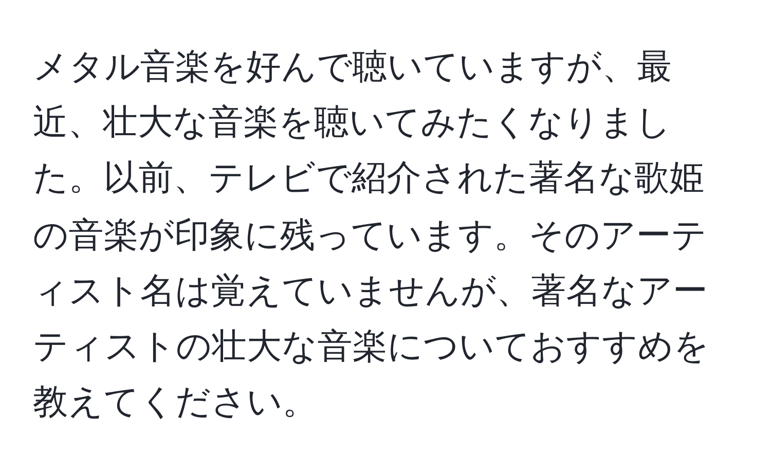 メタル音楽を好んで聴いていますが、最近、壮大な音楽を聴いてみたくなりました。以前、テレビで紹介された著名な歌姫の音楽が印象に残っています。そのアーティスト名は覚えていませんが、著名なアーティストの壮大な音楽についておすすめを教えてください。