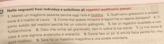 Nelle seguenti frasi individua e sottolinea gli aggettivi qualificativi alterati. 
∞ 1. Mettiti un maglione pesante perché oggi l'aria è freddina. 2. Quell'uomo grassoccio e simpati- 
cone è il marito di Laura. 3. Come mai questa minestra di legumi ha un sapore dolciastro? 4. Ti 
porto subito dal medico perché hai un colorito giallognolo. 5, Sei un ragazzino stupidello e non 
furbacchione. 6. Dato che ormai sei grandicello, tieni in ordine la tua stanza. 7. La mia vicina di 
casa è una signora anzianotta e avaraccia. 8. Dovrei fare un po' di attività fisica perché ho i mu- 
scoli mollicci. 9. Sara ha un fratellino magrolino e una sorella rotondetta.