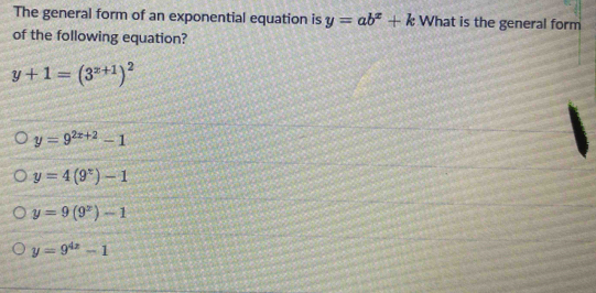 The general form of an exponential equation is y=ab^x+k What is the general form
of the following equation?
y+1=(3^(x+1))^2
y=9^(2x+2)-1
y=4(9^x)-1
y=9(9^x)-1
y=9^(4x)-1