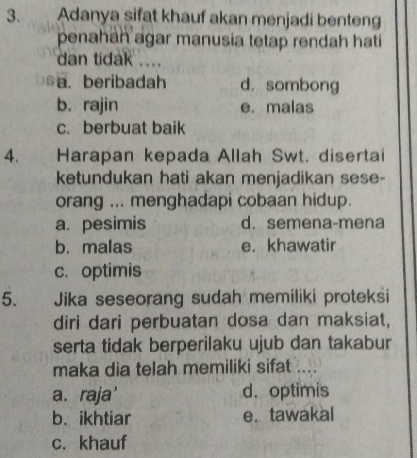 Adanya sifat khauf akan menjadi benteng
penahah agar manusia tetap rendah hatí
dan tidak ....
a、 beribadah d. sombong
b. rajin e. malas
c. berbuat baik
4. Harapan kepada Allah Swt. disertai
ketundukan hati akan menjadikan sese-
orang ... menghadapi cobaan hidup.
a. pesimis d. semena-mena
b. malas e. khawatir
c. optimis
5. Jika seseorang sudah memiliki proteksi
diri dari perbuatan dosa dan maksiat,
serta tidak berperilaku ujub dan takabur
maka dia telah memiliki sifat ....
a. raja’ d. optimis
b. ikhtiar e. tawakal
c. khauf