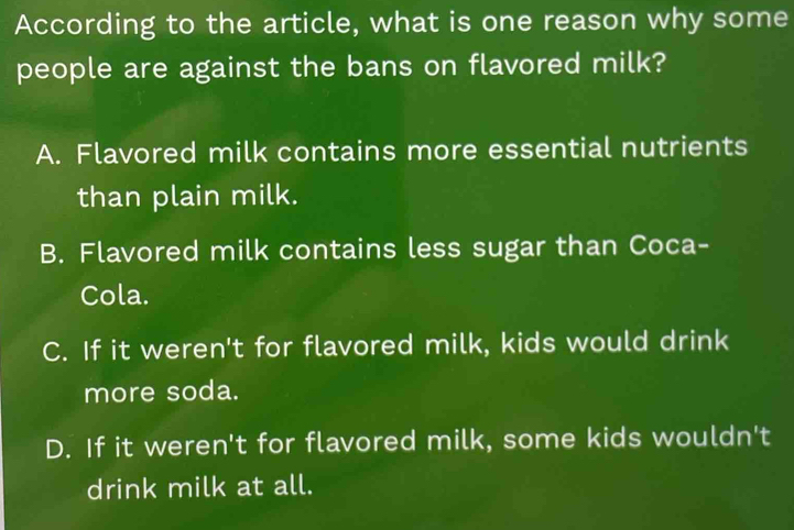 According to the article, what is one reason why some
people are against the bans on flavored milk?
A. Flavored milk contains more essential nutrients
than plain milk.
B. Flavored milk contains less sugar than Coca-
Cola.
C. If it weren't for flavored milk, kids would drink
more soda.
D. If it weren't for flavored milk, some kids wouldn't
drink milk at all.