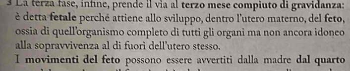 § La terza fase, infine, prende il via al terzo mese compiuto di gravidanza: 
è detta fetale perché attiene allo sviluppo, dentro l'utero materno, del feto, 
ossia di quell’organismo completo di tutti gli organi ma non ancora idoneo 
alla sopravvivenza al di fuori dell’utero stesso. 
I movimenti del feto possono essere avvertiti dalla madre dal quarto