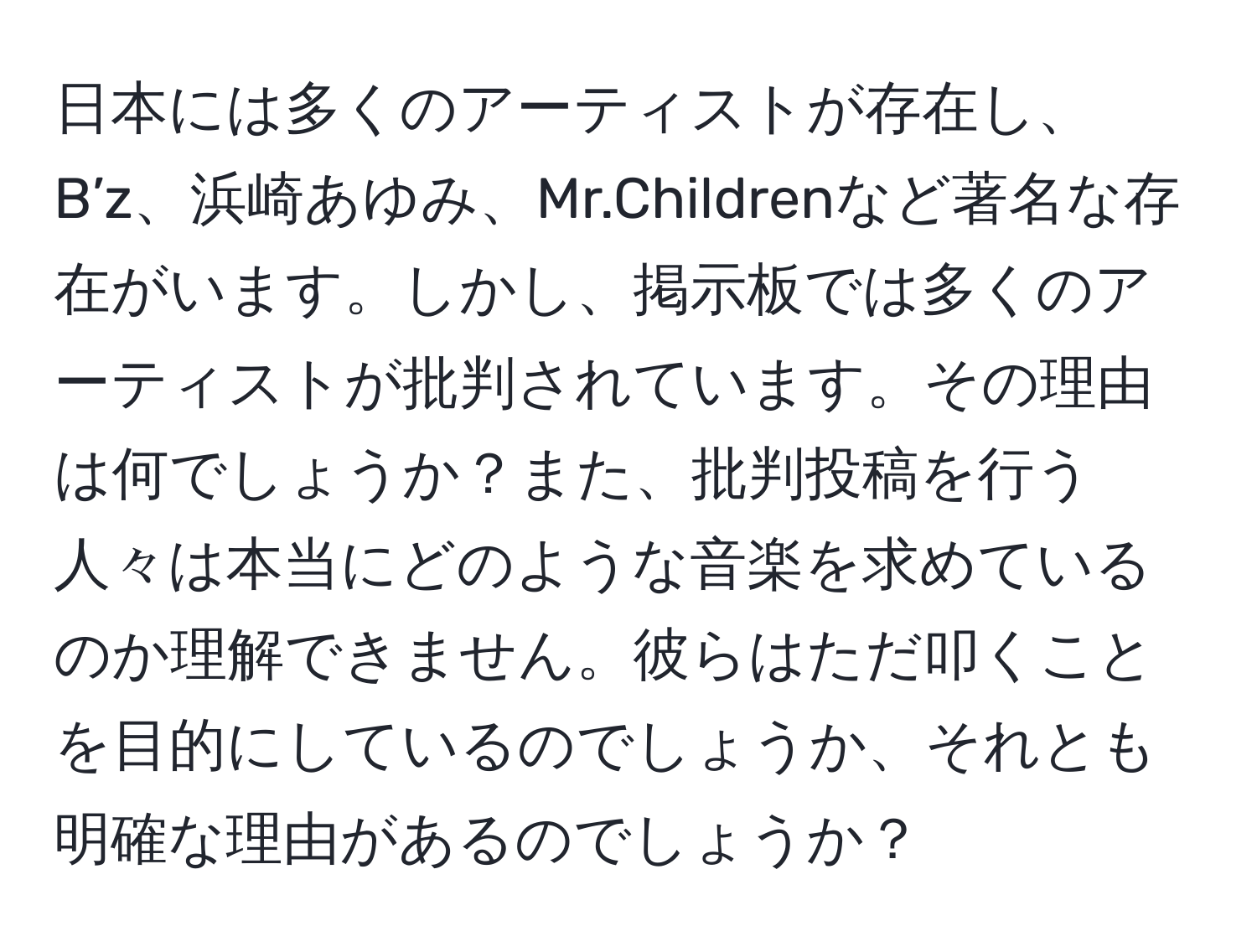 日本には多くのアーティストが存在し、B’z、浜崎あゆみ、Mr.Childrenなど著名な存在がいます。しかし、掲示板では多くのアーティストが批判されています。その理由は何でしょうか？また、批判投稿を行う人々は本当にどのような音楽を求めているのか理解できません。彼らはただ叩くことを目的にしているのでしょうか、それとも明確な理由があるのでしょうか？