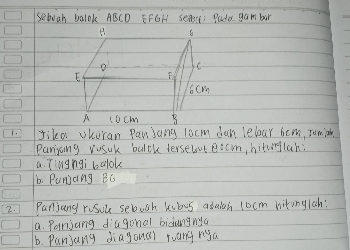 sebuah balok ABCD EFGH Seperti Pada gambor
H
G
C
E
F
6cm
A 1ocm B
1. Jika vKoran PanJang 1ocm dan lebar 6 cm, Jomlah
Panjang vusuk balok tersebut 8ocm, hitonglah:
a. Tingngi balok
6. Punjang BG
2. ) Panjang roSou seboch kubus adalah 1ocm hitinglah!
a. Panjcing diagonal bidangnya
b, Panjang diagonal ruang nya