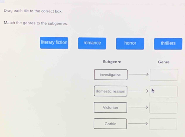 Drag each tile to the correct box.
Match the genres to the subgenres.
literary fiction romance horror thrillers
Subgenre Genre
investigative
domestic realism
Victorian
Gothic