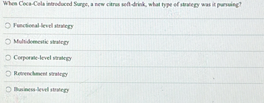 When Coca-Cola introduced Surge, a new citrus soft-drink, what type of strategy was it pursuing?
Functional-level strategy
Multidomestic strategy
Corporate-level strategy
Retrenchment strategy
Business-level strategy