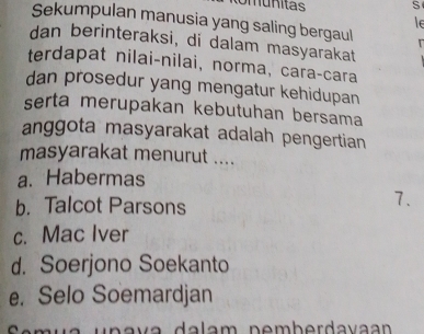 Sekumpulan manusia yang saling bergaul
le
dan berinteraksi, di dalam masyarakat
terdapat nilai-nilai, norma, cara-cara
dan prosedur yang mengatur kehidupan
serta merupakan kebutuhan bersama
anggota masyarakat adalah pengertian
masyarakat menurut ....
a. Habermas
b. Talcot Parsons
7.
c. Mac Iver
d. Soerjono Soekanto
e. Selo Soemardjan