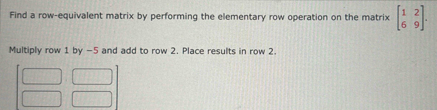 Find a row-equivalent matrix by performing the elementary row operation on the matrix beginbmatrix 1&2 6&9endbmatrix. 
Multiply row 1 by -5 and add to row 2. Place results in row 2.