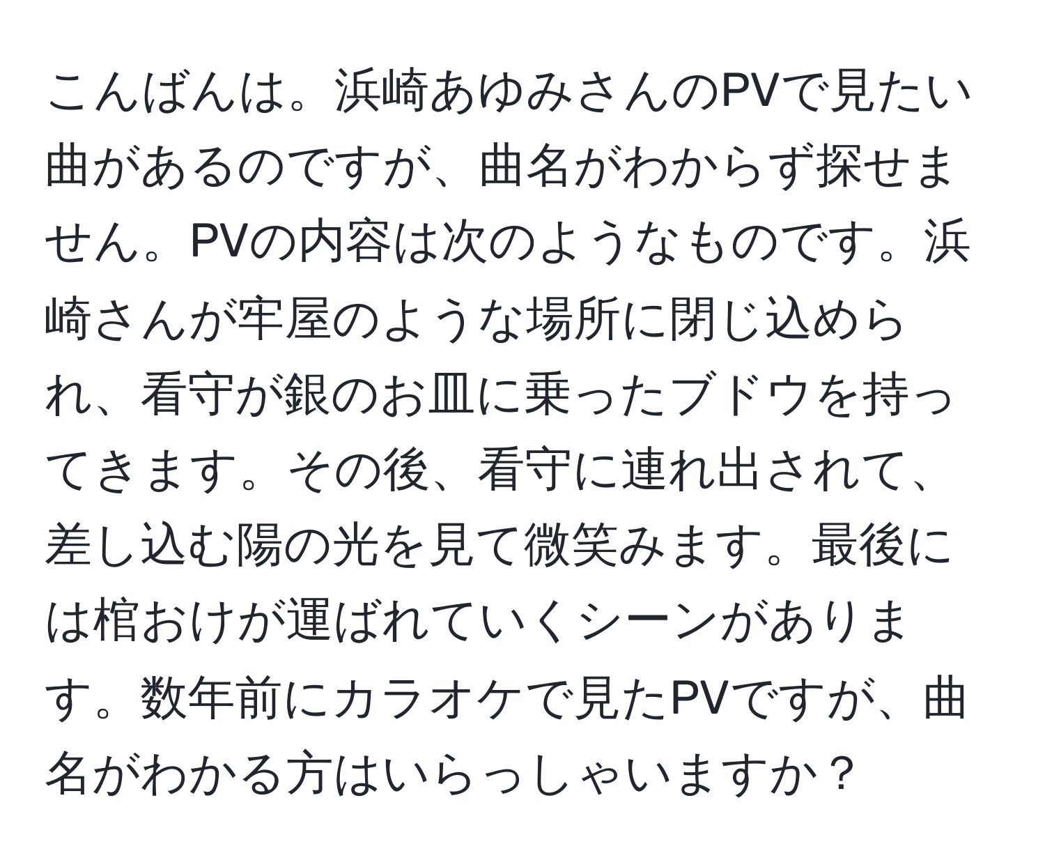 こんばんは。浜崎あゆみさんのPVで見たい曲があるのですが、曲名がわからず探せません。PVの内容は次のようなものです。浜崎さんが牢屋のような場所に閉じ込められ、看守が銀のお皿に乗ったブドウを持ってきます。その後、看守に連れ出されて、差し込む陽の光を見て微笑みます。最後には棺おけが運ばれていくシーンがあります。数年前にカラオケで見たPVですが、曲名がわかる方はいらっしゃいますか？