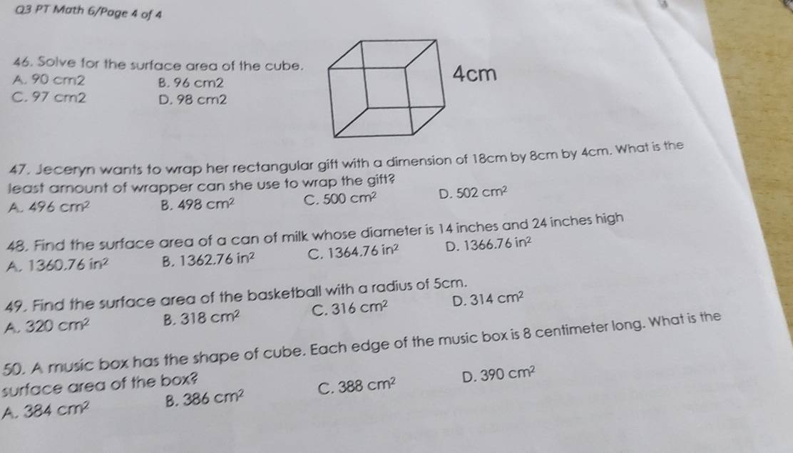 PT Math 6/Page 4 of 4
46. Solve for the surface area of the cube.
A. 90 cm2 B. 96 cm2
C. 97 cm2 D. 98 cm2
47. Jeceryn wants to wrap her rectangular gift with a dimension of 18cm by 8cm by 4cm. What is the
least amount of wrapper can she use to wrap the gift?
A. 496cm^2 B. 498cm^2 C. 500cm^2 D. 502cm^2
48. Find the surface area of a can of milk whose diameter is 14 inches and 24 inches high
A. 1360.76in^2 B. 1362.76in^2 C. 1364.76in^2 D. 1366.76in^2
49. Find the surface area of the basketball with a radius of 5cm.
A. 320cm^2 B. 318cm^2 C. 316cm^2 D. 314cm^2
50. A music box has the shape of cube. Each edge of the music box is 8 centimeter long. What is the
surface area of the box?
A. 384cm^2 B. 386cm^2 C. 388cm^2 D. 390cm^2