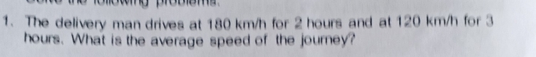 The delivery man drives at 180 km/h for 2 hours and at 120 km/h for 3
hours. What is the average speed of the journey?