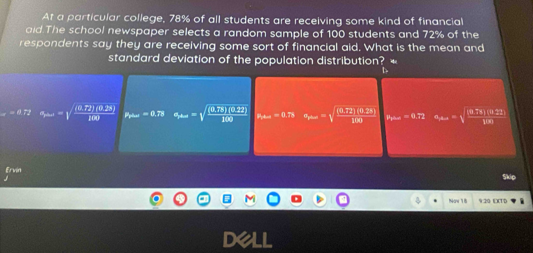 At a particular college, 78% of all students are receiving some kind of financial
aid.The school newspaper selects a random sample of 100 students and 72% of the
respondents say they are receiving some sort of financial aid. What is the mean and
standard deviation of the population distribution? *
xi).72 a_plan=sqrt(frac (0.72)(0.28))100 mu _plast=0.78 a_phat=sqrt(frac (0.78)(0.22))100 mu _pAuat=0.78 a_phass=sqrt(frac (0.72)(0.28))100 mu _ts_thast=0.72 a_rk-i=sqrt(frac (0.78)(0.22))100
Ervin
Skip
Nov 1B 9:20 EXTD