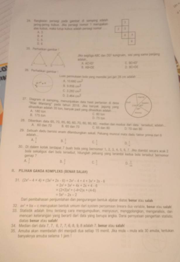 Un '
24. Rampkain persegl pats pentver of semping adatan
seing-larng kubus. Ju zerseg sunor t mepaian
son lubus, maks tutup kuben stelah persed nomot_ 2
A.2
5
C. B
*
D. B
25 PertatSican gambar !
Jika segligi ABC dan DEF kongraen, ssi yong sama parjang
attn
AAC=EF
C. BD=0°
B. D D BC=0
25. Perhalikan gamber !
a
Luas permukuan bola yong memilki jani-jan 28 cm adalah
A
y_6+ 10.680cm^2., 3.856cm^2
C 3.282cm^2
D 2.454cm^2
27. Diagram di samping, menunjukkan dats hasil pertanian d desa
'Was Mantang" pads tahun 2018. Jika banyak, jagung ward
dihasilkan adalsh 35 ton, banyak padi yang dihasilkan adalah.
A. 18D ton C. 180 ton
B. 175 ton D. 75 tan
28. Diberikan data 65, 70, 85, 80, 60,70, 80, 80, 60, mdian dan modus dan data tersebut. adaliat.
A. 60 dan 70 B. 65 dan 70 C. 65-dan 80 D. 70 dan 80
29. Sebuah dadu bersisi enam dilambungkan sakail. Peluang muncul mata dadu faktor prima dar 9
adalash..
A.  1/n  B.  2/3  C.  1/x  D.  1/n 
30. Di dalam kotak terdspal 7 bush bola yang bernomor 1, 2, 3, 4, 5, 6, 7. Jika dambil secara icak 2
bola sekaligus dari bola tersebul, hitunglah peluang yang terambi kedus bola tersebut hernomor
genap ?
A.  1/3  B.  2/7  C.  8/7  D  1/10 
II. PILIHAN GANDA KOMPLEKS (BENAR SALAH)
31. (2x^2-4+4)+(3x^2+2x-6)=2x^2-4+4+3x^2+2x-6
=2x^2+3x^2+4x+2x+4-6
=(2+3)x^2+(-4+2)x+(4-6)
=5x^2-2x-2
Dari pembahasan penjumlahan dan pengurangan bentuk aljabar datas benær stau sałak
32. ax^2+bx-c merupakan bentuk umum dari system persamaan lineara dua variable, benar atau salah!
33. Statistik adalah Ilmu tentang cara mengumpulkan, menyusun, menggolongkan, menganalisis, dan
mencari keterangan yang berarti dari data yang berupa angka. Darai perystaan pengertian stalistic
diatas benar atau salah!
34. Median dari data 7, 7, 6, 7, 7, 6, 8, 9, 8 adalah 7. benar stau salah!
35. Amuba akan membelah diri menjadi dua setiap 15 menit. Jika mula - mula ada 30 amuba, tantukan
banyaknya amuba selama 1 jam !