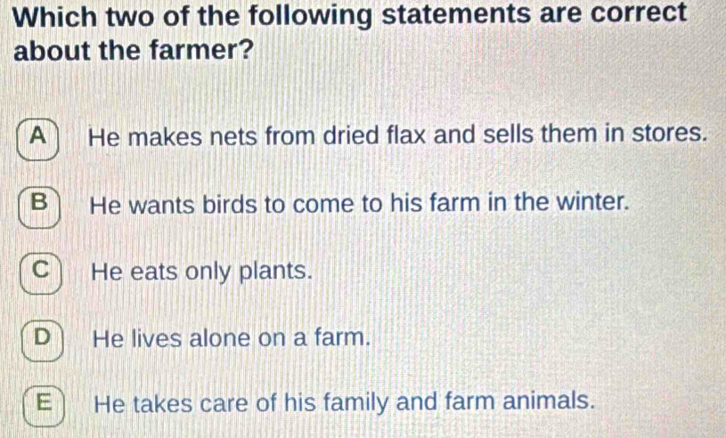 Which two of the following statements are correct
about the farmer?
A He makes nets from dried flax and sells them in stores.
B He wants birds to come to his farm in the winter.
C He eats only plants.
D He lives alone on a farm.
E) He takes care of his family and farm animals.