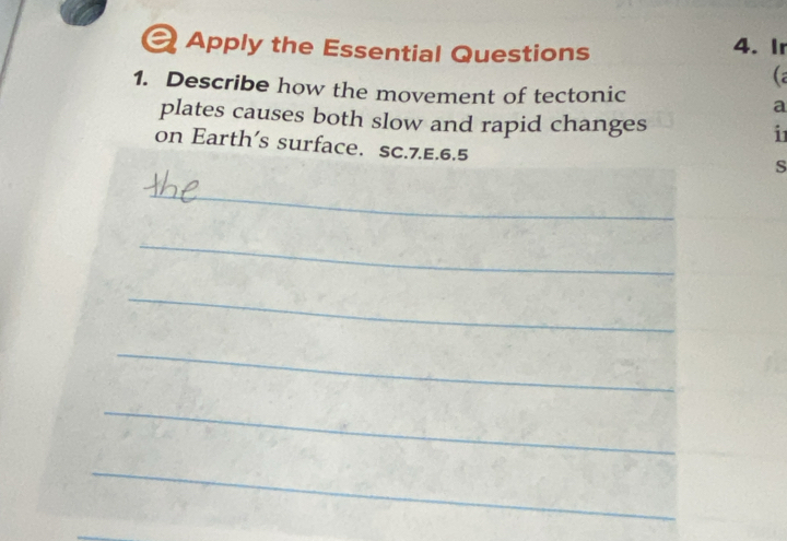 a Apply the Essential Questions 4. Ir 
(a 
1. Describe how the movement of tectonic a 
plates causes both slow and rapid changes i 
on Earth's surface. SC.7.E.6.5 
s 
_ 
_ 
_ 
_ 
_ 
_ 
_ 
_