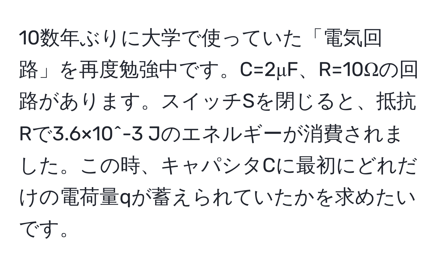 10数年ぶりに大学で使っていた「電気回路」を再度勉強中です。C=2μF、R=10Ωの回路があります。スイッチSを閉じると、抵抗Rで3.6×10^-3 Jのエネルギーが消費されました。この時、キャパシタCに最初にどれだけの電荷量qが蓄えられていたかを求めたいです。