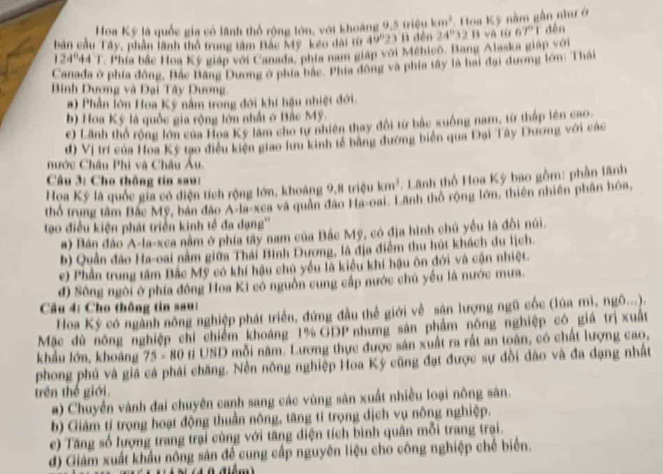 Hoa Ký là quốc gia có lãnh thổ rộng lớn, với khoảng 9,5 triệu km^3 :  Hoa Kỳ nằm gần như ở
bản cầu Tây, phần lãnh thổ trung tâm Bắc Mỹ kéo dài từ 49°23 'B đên 24°3. B và từ 67°1 đěn
124°44'1 Phía bắc Hoa Kỳ giáp với Canada, phía nam giáp với Mehico. Bang Alaska giáp với
Canađa ở phía đồng, Bắc Băng Dương ở phía bắc. Phía đồng và phía tây là hai đại dương lớn: Thái
Bình Dương và Đại Tây Dương:
#) Phần lớn Hoa Ký nằm trong đới khí hậu nhiệt đới.
b) Hoa Kỳ là quốc gia rộng lớn nhất ở Bắc Mỹ.
e) Lãnh thổ rộng lớn của Hoa Kỳ làm cho tự nhiên thay đổi từ bắc xuống nam, từ thấp lên cao.
đ) Vị trí của Hoa Kỳ tạo điều kiện giao lưu kinh tế bằng đường biên qua Đại Tây Dương với các
nước Châu Phi và Châu Âu.
Câu 3: Cho thông tin sau:
Họa Ký là quốc gia có diện tích rộng lớn, khoảng 9,8 triệu km^2. Lãnh thổ Hoa Ký bao gồm: phần lãnh
thổ trung tâm Bắc Mỹ, bản đảo A-la-xea và quân đảo Ha-oai. Lãnh thổ rộng lớn, thiên nhiên phân hóa,
tạo điều kiện phát triển kinh tế đa đạng''
a) Bán đảo A-la-xea nằm ở phía tây nam của Bắc Mỹ, có địa hình chủ yếu là đồi núi.
b) Quần đảo Ha-oai nằm giữa Thái Bình Dương, là địa điểm thu hút khách du lịch.
e) Phần trung tâm Bắc Mỹ có khí hậu chủ yểu là kiểu khí hậu ôn đới và cận nhiệt.
đ) Sông ngôi ở phía đông Hoa Ki có nguồn cung cấp nước chủ yếu là nước mưa.
Câu 4: Cho thông tin sau:
Hoa Kỷ có ngành nông nghiệp phát triển, đứng đầu thế giới về sận lượng ngũ cốc (lúa mì, ngô...).
Mặc dù nông nghiệp chỉ chiếm khoảng 1% GDP nhưng sản phẩm nông nghiệp có giá trị xuất
khẩu lớn, khoảng 75-80 ti USD mỗi năm. Lương thực được sản xuất ra rất an toàn, có chất lượng cao,
phong phú và giá cả phải chăng. Nền nông nghiệp Hoa Kỳ cũng đạt được sự đồi dào và đa dạng nhất
trên thế giới.
) Chuyến vành đai chuyên canh sang các vùng sản xuất nhiều loại nông sản.
b) Giảm tỉ trọng hoạt động thuần nông, tăng tỉ trọng dịch vụ nông nghiệp.
e)  Tăng số lượng trang trại cùng với tăng diện tích bình quân mỗi trang trại.
d) Giảm xuất khẩu nông sản đề cung cấp nguyên liệu cho công nghiệp chế biến.
0 điểm)