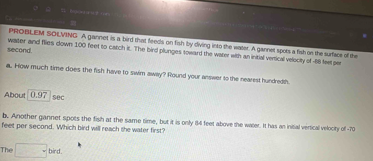 = = 
bidideasmath com = 11 x5 21 m =1+ 7 D1 1!0(1-7+2 1 =4 
PROBLEM SOLVING A gannet is a bird that feeds on fish by diving into the water. A gannet spots a fish on the surface of the 
second. 
water and flies down 100 feet to catch it. The bird plunges toward the water with an initial vertical velocity of -88 feet per 
a. How much time does the fish have to swim away? Round your answer to the nearest hundredth. 
About 0.97 sec
b. Another gannet spots the fish at the same time, but it is only 84 feet above the water. It has an initial vertical velocity of -70
feet per second. Which bird will reach the water first? 
The □ bird.