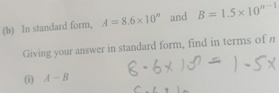 In standard form, A=8.6* 10^n and B=1.5* 10^(n-1)
Giving your answer in standard form, find in terms of n
(i) A-B