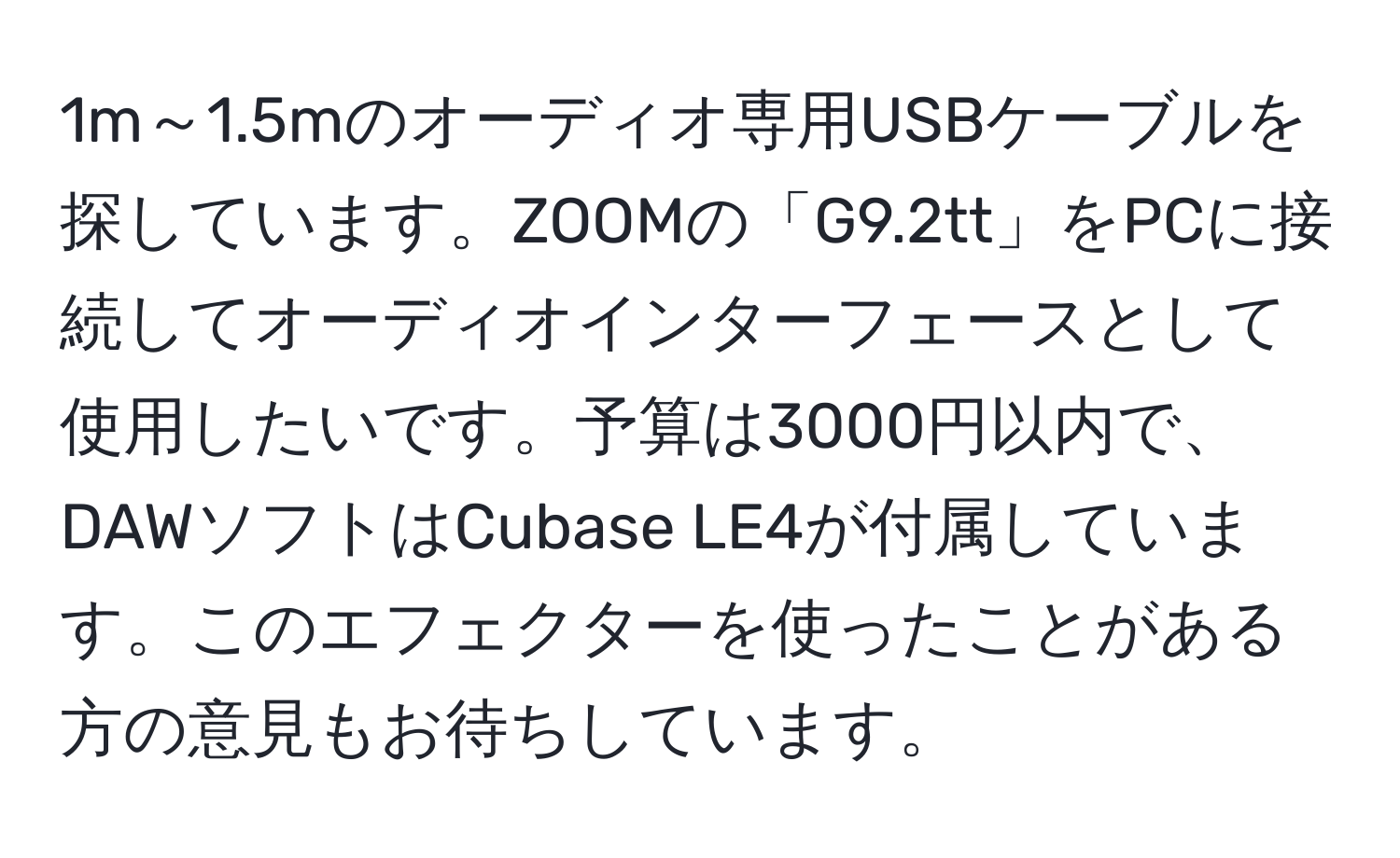 1m～1.5mのオーディオ専用USBケーブルを探しています。ZOOMの「G9.2tt」をPCに接続してオーディオインターフェースとして使用したいです。予算は3000円以内で、DAWソフトはCubase LE4が付属しています。このエフェクターを使ったことがある方の意見もお待ちしています。