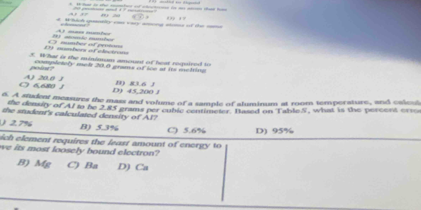 sothd to ligaed
3. What is the number of cloctrous in an alom that hs
20 peoions wd 17 neutrons?
8) 20 () 19
4 Which quantity can vary among stems of the same
clement .
A) mass numbor
B) stomic number
C) number of protons
D) numbers of electrons
5. What is the minimum amount of heat required to
completely mel 20.0 grams of ice at its melting
point?
A) 20.0 J B) 83.6 J
C) 6,680 J D) 45,200 J
6. A student measures the mass and volume of a sample of aluminum at room temperature, and caleu
the density of Al to be 2.85 grams per cubic centimeter. Based on Table.S, what is the percent erro
the student's calculated density of Al?
2.7% B) 5.3% C) 5.6% D) 95%
ich element requires the least amount of energy to
we its most loosely bound electron?
B) Mg C) Ba D) Ca