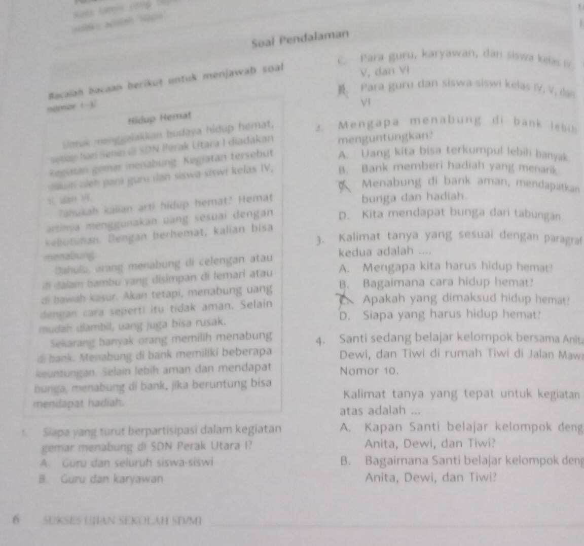 =  “
Soal Pendalaman
C. Para guru, karyawan, dan siswa keas D
Bacaiah bacaan berikut untuk menjawaþ soal
V, dan VI
. Para guru dan siswa-siswi kelas IV, V, das
samzr t-3.
Vf
Hidup Hemat
Ueruk menggalakian budaya hidup hemat, 2. Mengapa menabung di bank lebis
setas han Senin il SDN Perak Utara I diadakan menguntungkan?
Regiatan gemar menabung. Kegiatan tersebut
A. Uang kita bisa terkumpul lebih banyak
Sn oieh pará guru dan siswa-siswi kelas IV,
B. Bank memberi hadiah yang menark
Menabung di bank aman, mendapatkan
Tahukah kalian arti hidup hemat? Hemat bunga dan hadiah.
artima menggunakan uang sesuai dengan
D. Kita mendapat bunga dari tabungan
kebutuhan. Dengan berhemat, kalian bisa
3. Kalimat tanya yang sesual dengan paragra
menabung kedua adalah ....
Dahulu urang menabung di celengan atau
A. Mengapa kita harus hidup hemat?
di dalam bambu yang disimpan di lemari atau
B. Bagaimana cara hidup hemat?
di hawah kasur. Akan tetapi, menabung uang Apakah yang dimaksud hidup hemat?
dengan cara seperti itu tidak aman. Selain
D. Siapa yang harus hidup hemat?
mudah diambil, uang juga bisa rusak.
Sekarang banyak orang memilih menabung 4. Santi sedang belajar kelompok bersama Anit
di bank. Menabung di bank memiliki beberapa Dewi, dan Tiwi di rumah Tiwi di Jalan Mawi
keuntungan. Selain lebih aman dan mendapat Nomor 10.
bunga, menabung di bank, jika beruntung bisa
Kalimat tanya yang tepat untuk kegiatan
mendapat hadiah.
atas adalah ...
Siapa yang turut herpartisipasi dalam kegiatan A. Kapan Santi belajar kelompok deng
gemar menabung di SDN Perak Utara I? Anita, Dewi, dan Tiwi?
A. Guru dan seluruh siswa-siswi B. Bagaimana Santi belajar kelompok deng
8 Guru dan karyawan Anita, Dewi, dan Tiwi?
6 SUKSES UHAN SEKOLAH 5D/M1_