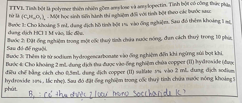 TTV1. Tính bột là polymer thiên nhiên gồm amylose và amylopectin. Tinh bột có công thức phân 
tử là (C_6H_10O_5)_n. Một học sinh tiến hành thí nghiệm đối với tinh bột theo các bước sau: 
Bước 1: Cho khoảng 5 mL dung dịch hồ tinh bột 1% vào ống nghiệm. Sau đó thêm khoảng 1 mL
dung dịch HCl 1 M vào, lắc đều. 
Bước 2: Đặt ống nghiệm trong một cốc thuỷ tinh chứa nước nóng, đun cách thuỷ trong 10 phút 
Sau đó để nguội. 
Bước 3: Thêm từ từ sodium hydrogencarbonate vào ống nghiệm đến khi ngừng sủi bọt khí. 
Bước 4: Cho khoảng 2 mL dung dịch thu được vào ống nghiệm chứa copper (II) hydroxide (được 
điều chế bằng cách cho 0,5mL dung dịch copper (II) sulfate 5% vào 2 mL dung dịch sodium 
hydroxide 10% , lắc nhẹ). Sau đó đặt ống nghiệm trong cốc thuỷ tinh chứa nước nóng khoảng 5 
phút.