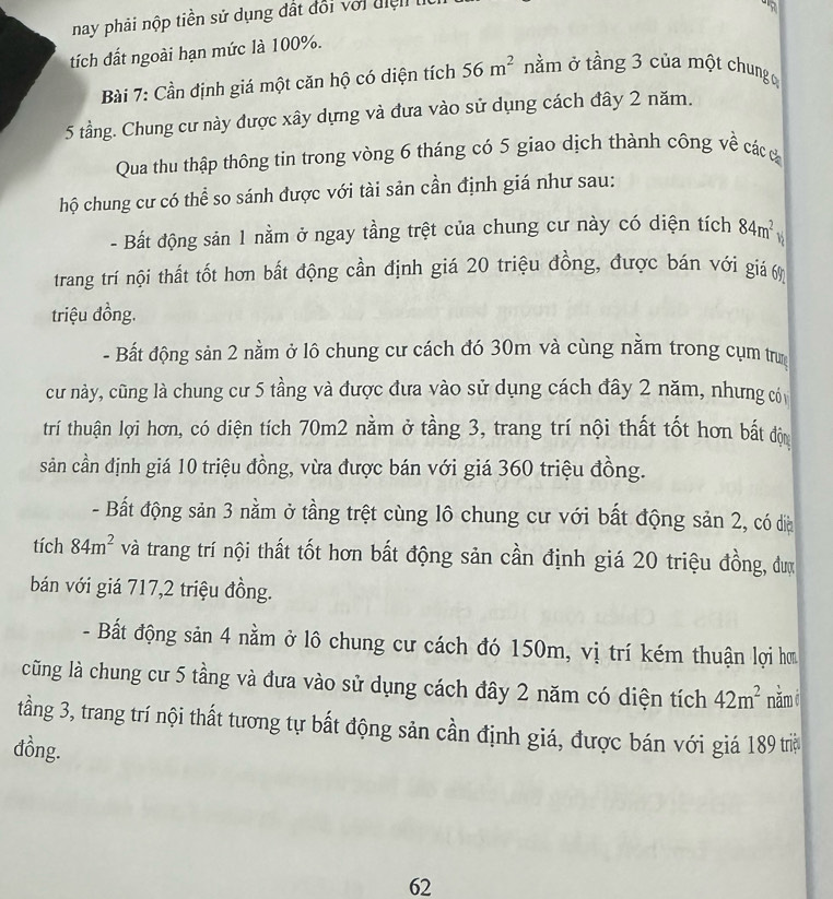 nay phải nộp tiền sử dụng đất đổi với điện  t
tích đất ngoài hạn mức là 100%.
Bài 7: Cần định giá một căn hộ có diện tích 56m^2 nằm ở tầng 3 của một chung ờ
5 tầng. Chung cư này được xây dựng và đưa vào sử dụng cách đây 2 năm.
Qua thu thập thông tin trong vòng 6 tháng có 5 giao dịch thành công về cácc
hộ chung cư có thể so sánh được với tài sản cần định giá như sau:
- Bất động sản 1 nằm ở ngay tầng trệt của chung cư này có diện tích 84m^2 h
trang trí nội thất tốt hơn bất động cần định giá 20 triệu đồng, được bán với giá 6%
triệu đồng.
- Bất động sản 2 nằm ở lô chung cư cách đó 30m và cùng nằm trong cụm trun
cư này, cũng là chung cư 5 tầng và được đưa vào sử dụng cách đây 2 năm, nhưng có
trí thuận lợi hơn, có diện tích 70m2 nằm ở tầng 3, trang trí nội thất tốt hơn bất độn
sản cần định giá 10 triệu đồng, vừa được bán với giá 360 triệu đồng.
- Bất động sản 3 nằm ở tầng trệt cùng lô chung cư với bất động sản 2, có đia
tích 84m^2 và trang trí nội thất tốt hơn bất động sản cần định giá 20 triệu đồng, đượ
bán với giá 717,2 triệu đồng.
- Bất động sản 4 nằm ở lô chung cư cách đó 150m, vị trí kém thuận lợi hơ
cũng là chung cư 5 tầng và đưa vào sử dụng cách đây 2 năm có diện tích 42m^2 nămi
tầng 3, trang trí nội thất tương tự bất động sản cần định giá, được bán với giá 189 trờ
đồng.
62