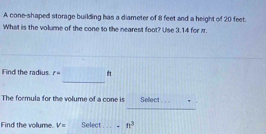 A cone-shaped storage building has a diameter of 8 feet and a height of 20 feet. 
What is the volume of the cone to the nearest foot? Use 3.14 for π. 
Find the radius. r=
ft
_ 
The formula for the volume of a cone is Select . . . 
_ 
_ 
Find the volume. V= Select ft^3